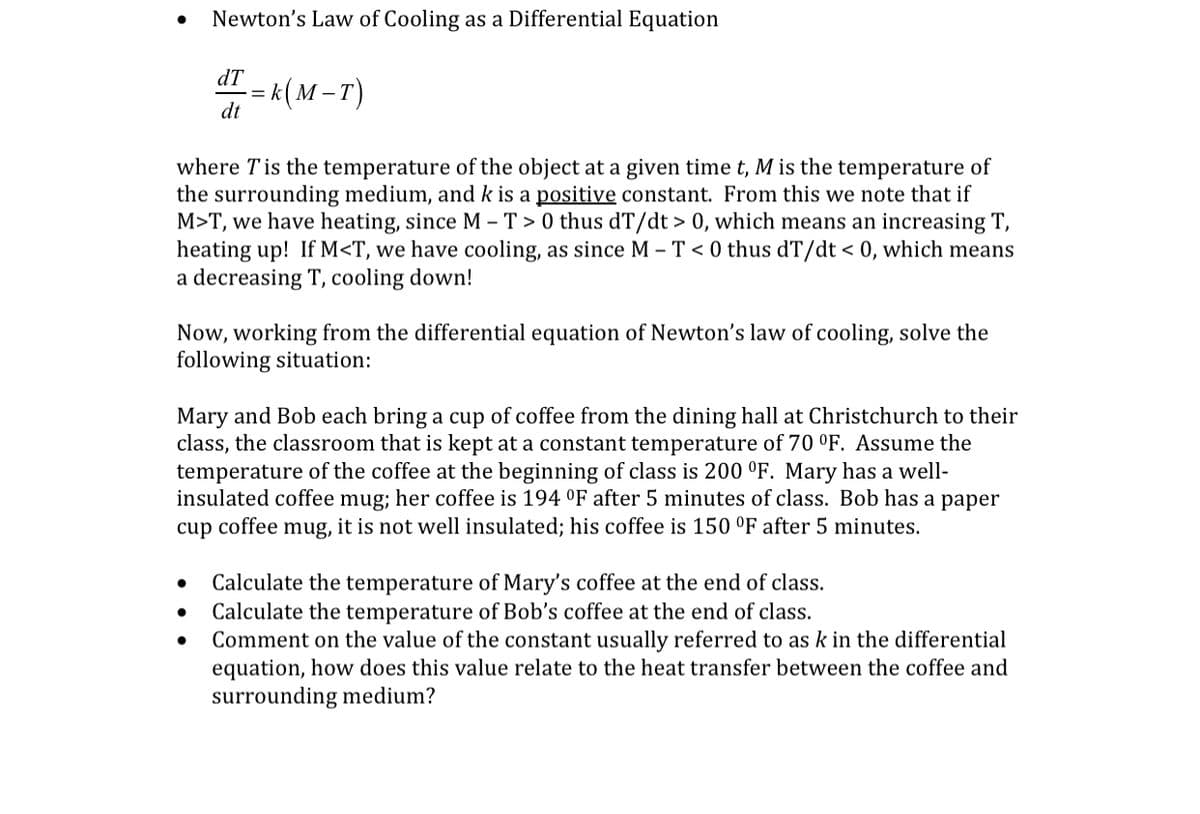 Newton's Law of Cooling as a Differential Equation
dT
k(м-т)
dt
where Tis the temperature of the object at a given time t, M is the temperature of
the surrounding medium, and k is a positive constant. From this we note that if
M>T, we have heating, since M – T > 0 thus dT/dt > 0, which means an increasing T,
heating up! If M<T, we have cooling, as since M – T < 0 thus dT/dt < 0, which means
a decreasing T, cooling down!
Now, working from the differential equation of Newton's law of cooling, solve the
following situation:
Mary and Bob each bring a cup of coffee from the dining hall at Christchurch to their
class, the classroom that is kept at a constant temperature of 70 °F. Assume the
temperature of the coffee at the beginning of class is 200 °F. Mary has a well-
insulated coffee mug; her coffee is 194 °F after 5 minutes of class. Bob has a paper
cup coffee mug, it is not well insulated; his coffee is 150 °F after 5 minutes.
Calculate the temperature of Mary's coffee at the end of class.
Calculate the temperature of Bob's coffee at the end of class.
Comment on the value of the constant usually referred to as k in the differential
equation, how does this value relate to the heat transfer between the coffee and
surrounding medium?
