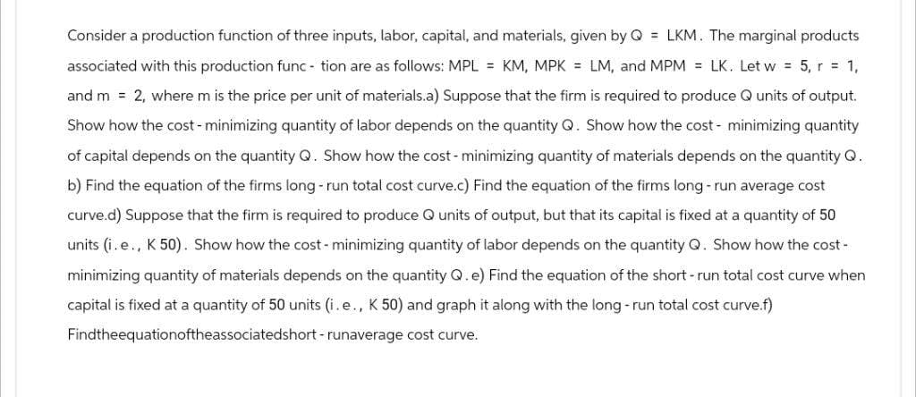 Consider a production function of three inputs, labor, capital, and materials, given by Q = LKM. The marginal products
associated with this production function are as follows: MPL = KM, MPK = LM, and MPM = LK. Let w = 5, r = 1,
and m = 2, where m is the price per unit of materials.a) Suppose that the firm is required to produce Q units of output.
Show how the cost - minimizing quantity of labor depends on the quantity Q. Show how the cost- minimizing quantity
of capital depends on the quantity Q. Show how the cost - minimizing quantity of materials depends on the quantity Q.
b) Find the equation of the firms long-run total cost curve.c) Find the equation of the firms long-run average cost
curve.d) Suppose that the firm is required to produce Q units of output, but that its capital is fixed at a quantity of 50
units (ie., K 50). Show how the cost- minimizing quantity of labor depends on the quantity Q. Show how the cost-
minimizing quantity of materials depends on the quantity Q. e) Find the equation of the short-run total cost curve when
capital is fixed at a quantity of 50 units (i.e., K 50) and graph it along with the long-run total cost curve.f)
Findtheequationoftheassociatedshort-runaverage cost curve.