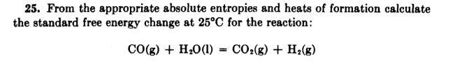 25. From the appropriate absolute entropies and heats of formation calculate
the standard free energy change at 25°C for the reaction:
CO(g) + H;0(1) = CO:(g) + H2(g)
