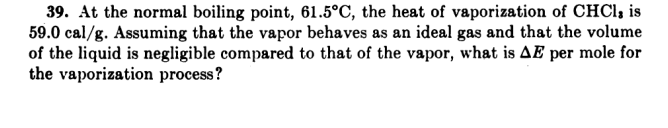 39. At the normal boiling point, 61.5°C, the heat of vaporization of CHCI, is
59.0 cal/g. Assuming that the vapor behaves as an ideal gas and that the volume
of the liquid is negligible compared to that of the vapor, what is AE per mole for
the vaporization process?
