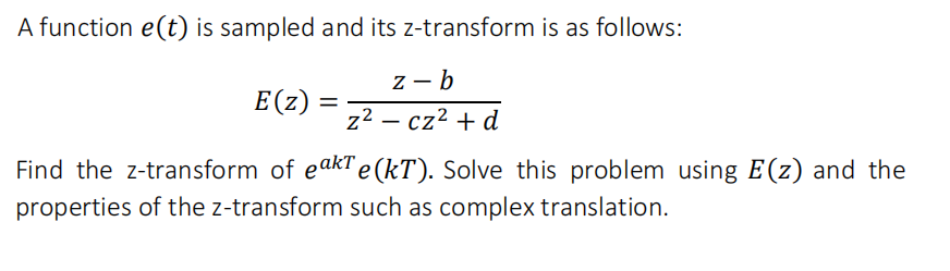 A function e(t) is sampled and its z-transform is as follows:
z - b
E (z)
z2 – cz² + d
Find the z-transform of eakTe(kT). Solve this problem using E(z) and the
properties of the z-transform such as complex translation.
