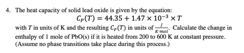 4. The heat capacity of solid lead oxide is given by the equation:
Cp(T) = 44.35 + 1.47 × 10-3 xT
with T in units of K and the resulting Cp(T) in units of
K-mol
Calculate the change in
enthalpy of 1 mole of PbO(s) if it is heated from 200 to 600 K at constant pressure.
(Assume no phase transitions take place during this process.)
