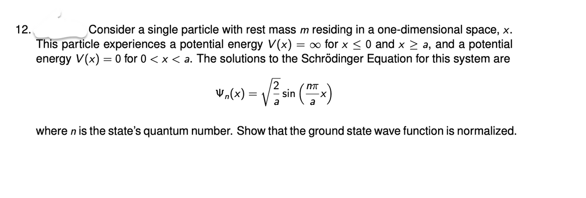 Consider a single particle with rest mass m residing in a one-dimensional space, x.
This particle experiences a potential energy V(x) = ∞ for x < 0 and x > a, and a potential
energy V(x) = 0 for 0 < x < a. The solutions to the Schrödinger Equation for this system are
12.
2
Vn(x) :
sin
a
where n is the state's quantum number. Show that the ground state wave function is normalized.
