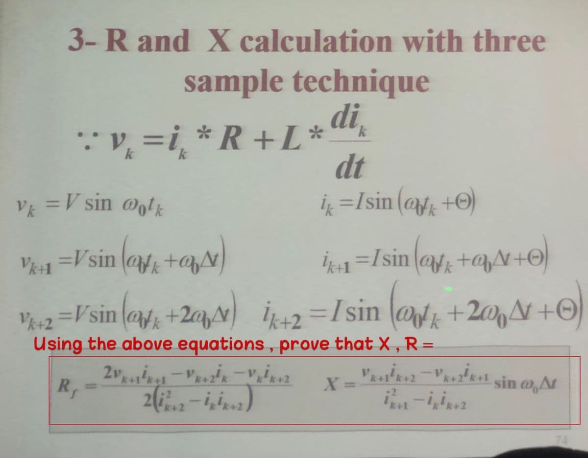 3-R and X calculation with three
sample technique
:* v, =i¸ *R+L *
k
dt
ių =Isin (@fg +O)
VE =V sin @otk
V1 =Vsin (af +@p)
İk1=Isin (@z +qN+O)
%3D
V+2 =Vsin (@f; +2qN) i=Isin
Using the above equations, prove that X ,R=
(@ +2@N +O
%3D
sin @At
%3D
%3D
k+1
