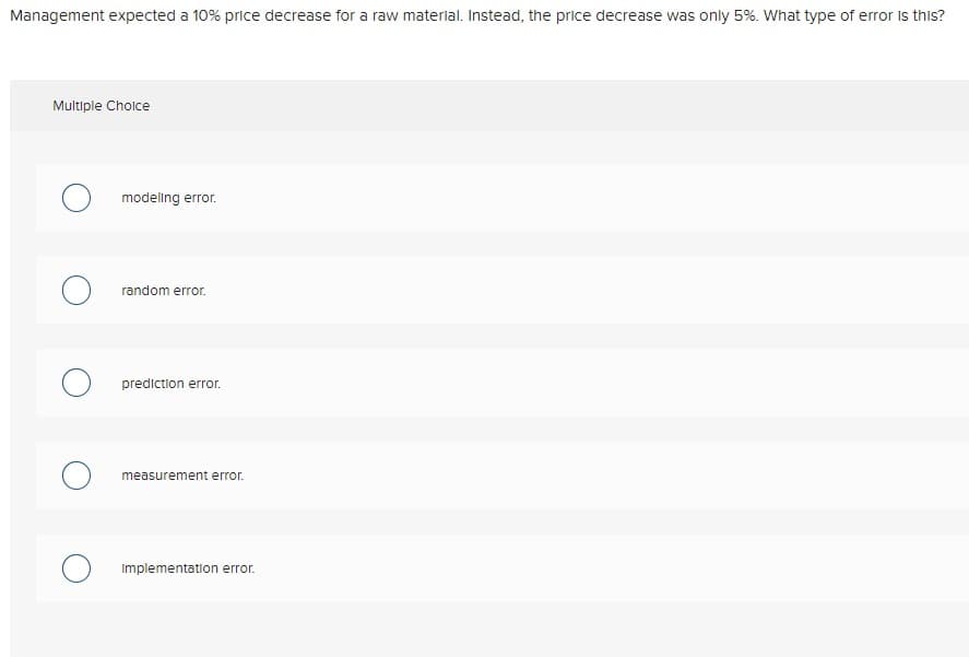 Management expected a 10% price decrease for a raw material. Instead, the price decrease was only 5%. What type of error is this?
Multiple Choice
O
modeling error.
random error.
prediction error.
measurement error.
Implementation error.