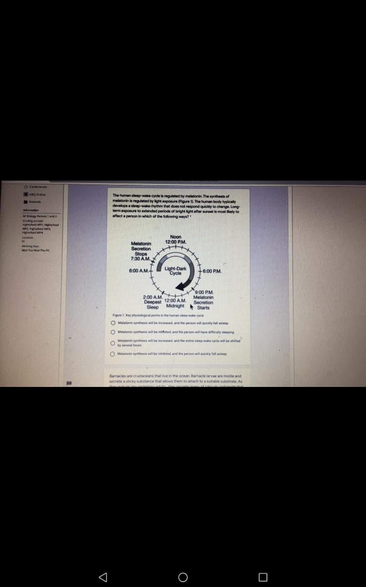Cartererces
Deg Orine
The human sleep-wake cycle is regulated by melatonin. The synthesis of
melatonin is regulated by light exposure (Figure 0. The human body typically
develops a sleep-wake rhythm that does not respond quickdy to change. Long
term exposure to extended periods of bright light after sunset is most lkely to
affect a person in which of the following ways?
Newsela
nfermation
AP Bialogy Perilods 1 and 2
Grading perod
Hghschool MPI.Highschool
MP2 Hihschool MPA
Hghschool M
Noon
12:00 P.M.
Locaton
Melatonin
Secretion
Stops
7:30 Å.M.
it
6:00 A.M.
Meeting days
Mon Tue Wed Thu i
Light-Dark
Cycle
6:00 P.M.
9:00 P.M.
Melatonin
2:00 AM ++
12:00
Deepest 12:00 AM.
Midnight
Secretion
* Starts
Sleep
Figure 1. Key physiological points in the human sleep wake cycle
O Melatonin synthesis will be increased, and the person will quickly fall asleep.
O Melatonin synthesis will be inited, and the person will have difficulty sleeping
O
Melatonin synthesis will be increased and the entire sleep wake cycle will be shifted
by several hours
O Melatonin synthesis will be inhibited, and the person will quickly fall asleep
Barnacles are crustaceans that ive in the ocean. Barnacle larvae are motile and
secrete a sticky substance that allows them to attach to a suitable substrate. As
nte lavars cdesicimcaonste that
te redeetary ad tthe
