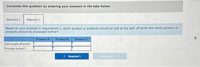 Complete this question by entering your answers in the tabs below.
Required 1 Required 2
Based on your analysis in requirement 1, which product or products should be sold at the split-off point and which product or
products should be processed further?
Sell at split-off point?
Process further?
Product A
Product B
Product C
< Required 1
Required 2 >