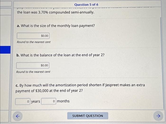 Question 5 of 6
the loan was 3.70% compounded semi-annually.
a. What is the size of the monthly loan payment?
$0.00
Round to the nearest cent
b. What is the balance of the loan at the end of year 2?
$0.00
Round to the nearest cent
c. By how much will the amortization period shorten if Jaspreet makes an extra
payment of $30,000 at the end of year 2?
o months
←
o years
SUBMIT QUESTION