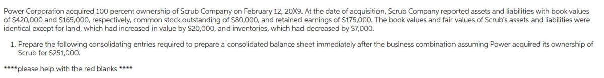 Power Corporation acquired 100 percent ownership of Scrub Company on February 12, 20X9. At the date of acquisition, Scrub Company reported assets and liabilities with book values
of $420,000 and $165,000, respectively, common stock outstanding of $80,000, and retained earnings of $175,000. The book values and fair values of Scrub's assets and liabilities were
identical except for land, which had increased in value by $20,000, and inventories, which had decreased by $7,000.
1. Prepare the following consolidating entries required to prepare a consolidated balance sheet immediately after the business combination assuming Power acquired its ownership of
Scrub for $251,000.
****please help with the red blanks ****