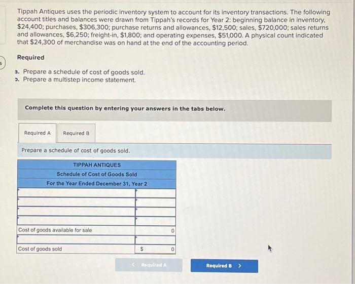 Tippah Antiques uses the periodic inventory system to account for its inventory transactions. The following
account titles and balances were drawn from Tippah's records for Year 2: beginning balance in inventory,
$24,400; purchases, $306,300; purchase returns and allowances, $12,500; sales, $720,000; sales returns
and allowances, $6,250; freight-in, $1,800; and operating expenses, $51,000. A physical count indicated
that $24,300 of merchandise was on hand at the end of the accounting period.
Required
a. Prepare a schedule of cost of goods sold.
5. Prepare a multistep income statement.
Complete this question by entering your answers in the tabs below.
Required B
Prepare a schedule of cost of goods sold.
TIPPAH ANTIQUES
Schedule of Cost of Goods Sold
For the Year Ended December 31, Year 2
Required A
Cost of goods available for sale
Cost of goods sold
$
< Required A
0
0
Required B >