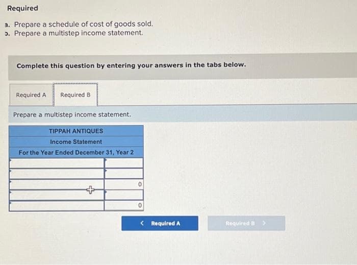 Required
a. Prepare a schedule of cost of goods sold.
5. Prepare a multistep income statement.
Complete this question by entering your answers in the tabs below.
Required A Required B
Prepare a multistep income statement.
TIPPAH ANTIQUES
Income Statement
For the Year Ended December 31, Year 2
+
0
< Required A
Required B >