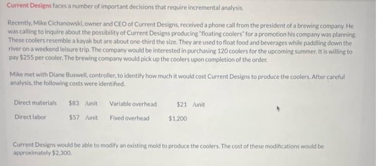 Current Designs faces a number of important decisions that require incremental analysis.
Recently, Mike Cichanowski, owner and CEO of Current Designs, received a phone call from the president of a brewing company. He
was calling to inquire about the possibility of Current Designs producing "floating coolers" for a promotion his company was planning.
These coolers resemble a kayak but are about one-third the size. They are used to float food and beverages while paddling down the
river on a weekend leisure trip. The company would be interested in purchasing 120 coolers for the upcoming summer. It is willing to
pay $255 per cooler. The brewing company would pick up the coolers upon completion of the order.
Mike met with Diane Buswell, controller, to identify how much it would cost Current Designs to produce the coolers. After careful
analysis, the following costs were identified.
Direct materials
Direct labor
$83 /unit
$57 /unit
Variable overhead
Fixed overhead
$21 /unit
$1.200
Current Designs would be able to modify an existing mold to produce the coolers. The cost of these modifications would be
approximately $2,300.