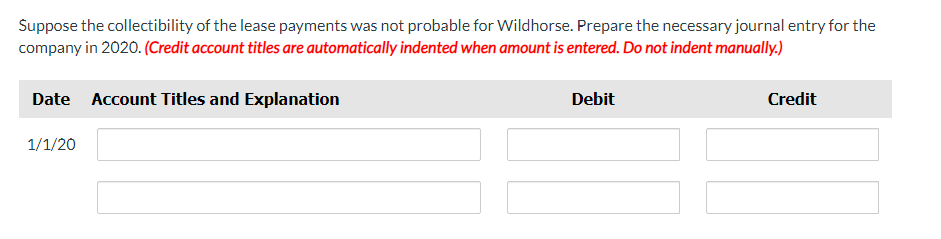 Suppose the collectibility of the lease payments was not probable for Wildhorse. Prepare the necessary journal entry for the
company in 2020. (Credit account titles are automatically indented when amount is entered. Do not indent manually.)
Date Account Titles and Explanation
1/1/20
Debit
Credit
