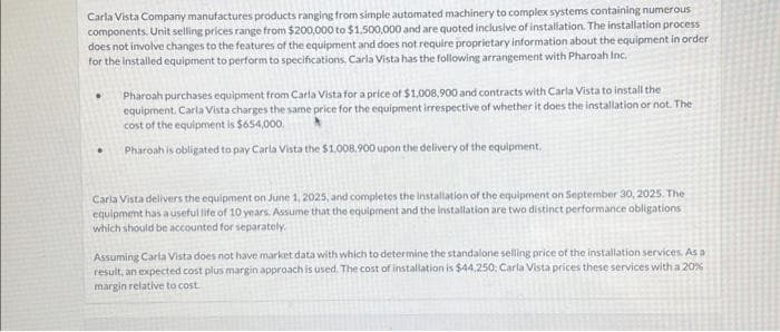Carla Vista Company manufactures products ranging from simple automated machinery to complex systems containing numerous
components. Unit selling prices range from $200,000 to $1,500,000 and are quoted inclusive of installation. The installation process
does not involve changes to the features of the equipment and does not require proprietary information about the equipment in order
for the installed equipment to perform to specifications, Carla Vista has the following arrangement with Pharoah Inc.
Pharoah purchases equipment from Carla Vista for a price of $1,008,900 and contracts with Carla Vista to install the
equipment. Carla Vista charges the same price for the equipment irrespective of whether it does the installation or not. The
cost of the equipment is $654,000.
Pharoah is obligated to pay Carla Vista the $1.008,900 upon the delivery of the equipment.
Carla Vista delivers the equipment on June 1, 2025, and completes the installation of the equipment on September 30, 2025. The
equipment has a useful life of 10 years. Assume that the equipment and the installation are two distinct performance obligations
which should be accounted for separately.
Assuming Carla Vista does not have market data with which to determine the standalone selling price of the installation services. As a
result, an expected cost plus margin approach is used. The cost of installation is $44,250, Carla Vista prices these services with a 20%
margin relative to cost