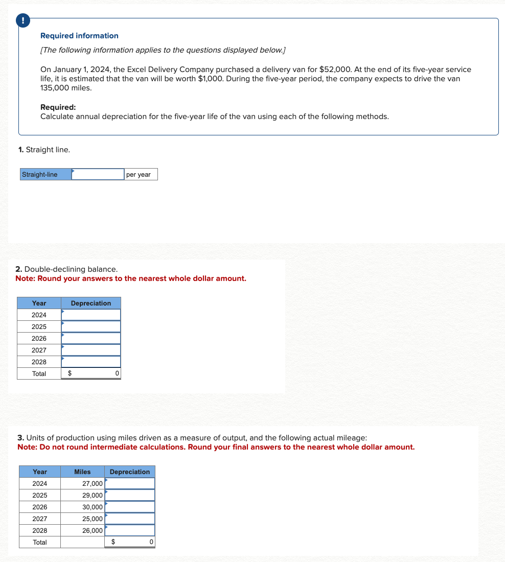 Required information
[The following information applies to the questions displayed below.]
On January 1, 2024, the Excel Delivery Company purchased a delivery van for $52,000. At the end of its five-year service
life, it is estimated that the van will be worth $1,000. During the five-year period, the company expects to drive the van
135,000 miles.
Required:
Calculate annual depreciation for the five-year life of the van using each of the following methods.
1. Straight line.
Straight-line
2. Double-declining balance.
Note: Round your answers to the nearest whole dollar amount.
Year
2024
2025
2026
2027
2028
Total
Year
2024
Depreciation
2025
2026
2027
2028
Total
$
3. Units of production using miles driven as a measure of output, and the following actual mileage:
Note: Do not round intermediate calculations. Round your final answers to the nearest whole dollar amount.
Miles
0
27,000
29,000
30,000
25,000
26,000
per year
Depreciation
$
0