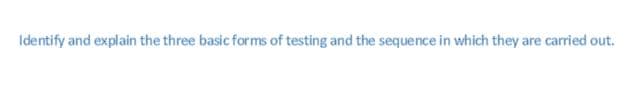 Identify and explain the three basic forms of testing and the sequence in which they are carried out.
