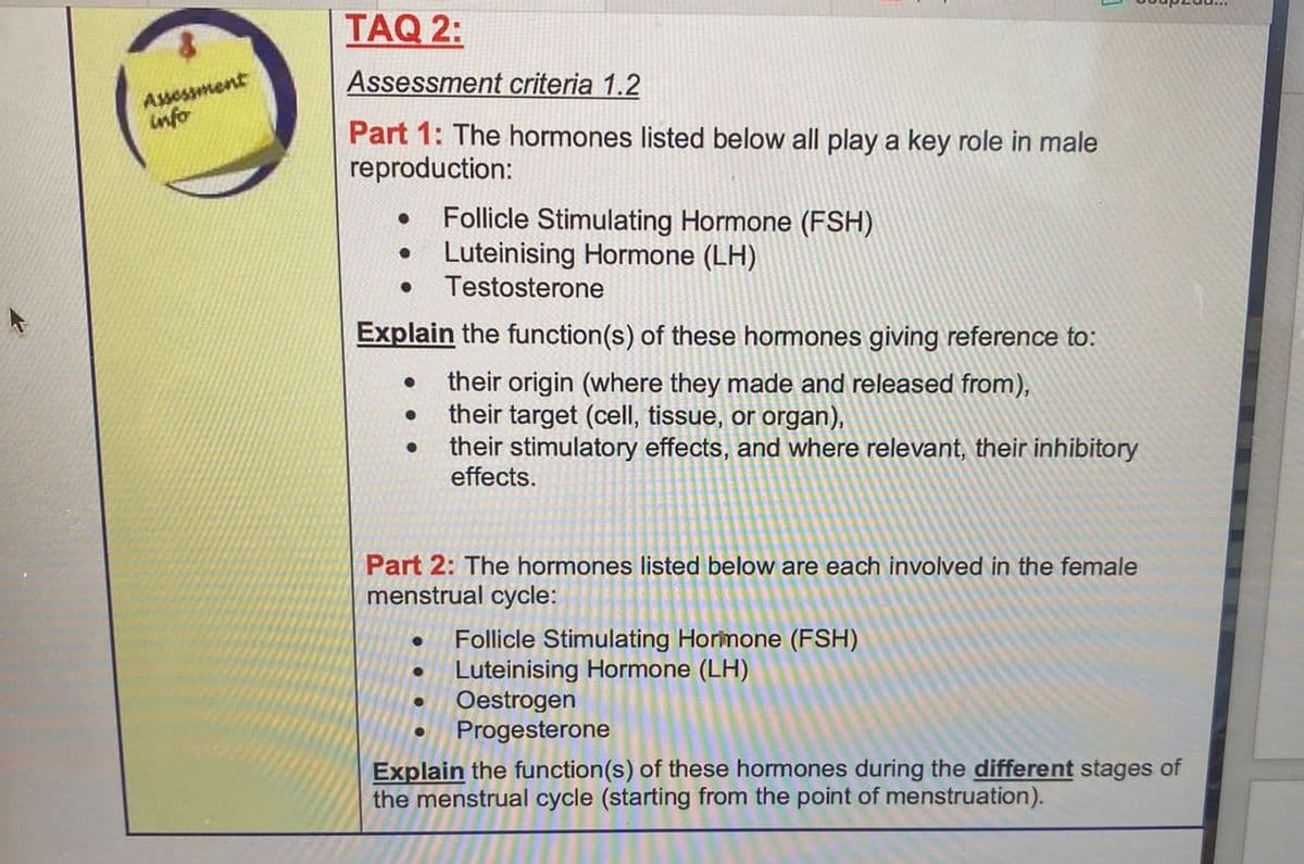 Assessment
info
TAQ 2:
Assessment criteria 1.2
Part 1: The hormones listed below all play a key role in male
reproduction:
● Luteinising Hormone (LH)
● Testosterone
Explain the function(s) of these hormones giving reference to:
● their origin (where they made and released from),
their target (cell, tissue, or organ),
their stimulatory effects, and where relevant, their inhibitory
effects.
●
●
Follicle Stimulating Hormone (FSH)
Part 2: The hormones listed below are each involved in the female
menstrual cycle:
●
●
Follicle Stimulating Hormone (FSH)
Luteinising Hormone (LH)
● Oestrogen
Progesterone
Explain the function(s) of these hormones during the different stages of
the menstrual cycle (starting from the point of menstruation).