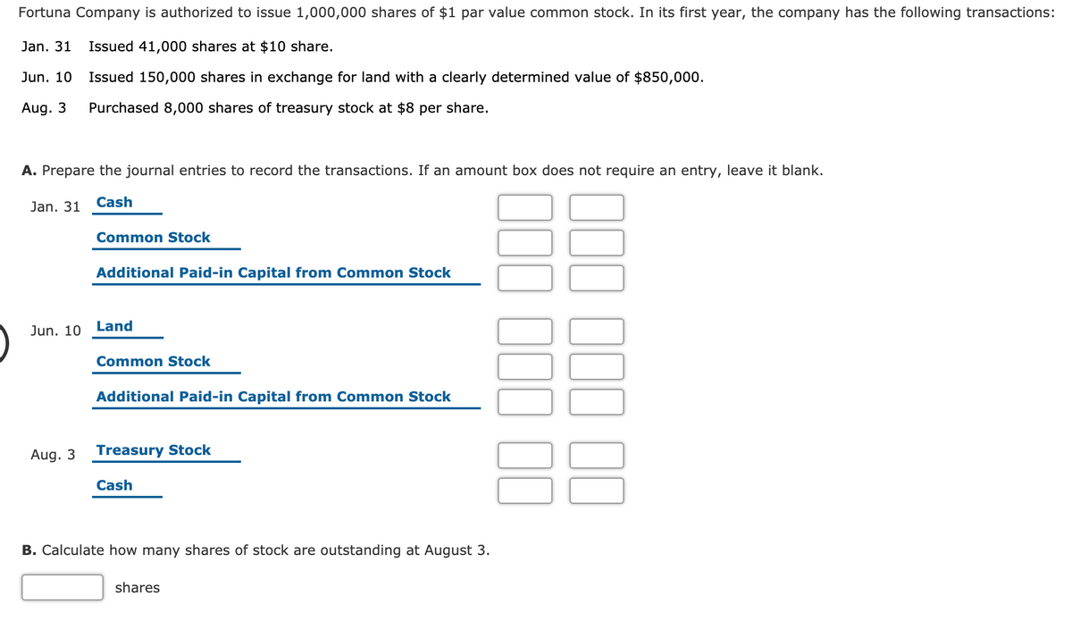 Fortuna Company is authorized to issue 1,000,000 shares of $1 par value common stock. In its first year, the company has the following transactions:
Jan. 31
Issued 41,000 shares at $10 share.
Jun. 10
Issued 150,000 shares in exchange for land with a clearly determined value of $850,000.
Aug. 3
Purchased 8,000 shares of treasury stock at $8 per share.
A. Prepare the journal entries to record the transactions. If an amount box does not require an entry, leave it blank.
Jan. 31
Cash
Common Stock
Additional Paid-in Capital from Common Stock
Jun. 10
Land
Common Stock
Additional Paid-in Capital from Common Stock
Aug. 3
Treasury Stock
Cash
B. Calculate how many shares of stock are outstanding at August 3.
shares
