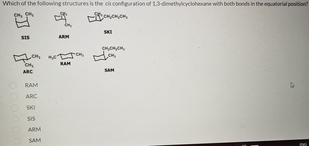 Which of the following structures is the cis configuration of 1,3-dimethylcyclohexane with both bonds in the equatorial position?
CH3 CH3
CH3
CH,CH2CH3
CH3
SKI
SIS
ARM
CH,CH,CH3
CH3
H3C
CH3
CH3
CH3
RAM
ARC
SAM
RAM
ARC
SKI
SIS
ARM
O SAM
ENG
