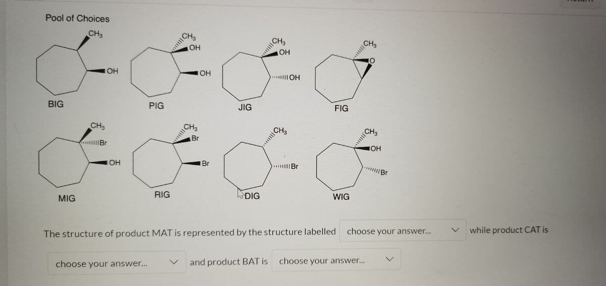 Pool of Choices
CH3
CH3
CH3
CH3
OH
OH
OH
IOH
BIG
PIG
JIG
FIG
CH3
CH3
CH3
CH3
Br
IIBr
OH
Br
IBr
MIG
RIG
DIG
WIG
The structure of product MAT is represented by the structure labelled
choose your answer...
while product CAT is
choose your answer...
and product BAT is
choose your answer...
||||
