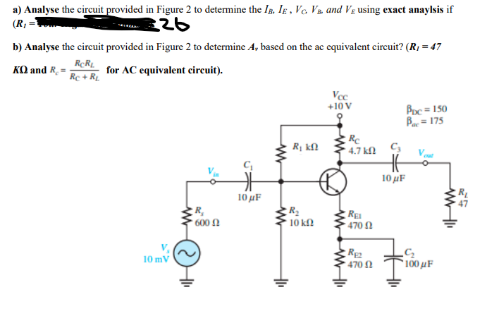 a) Analyse the circuit provided in Figure 2 to determine the IB, Ig , Vc, VB, and Vg using exact anaylsis if
(R, =
b) Analyse the circuit provided in Figure 2 to determine A, based on the ac equivalent circuit? (R1 = 47
KO and R.
for AC equivalent circuit).
Rc + R1.
Vcc
+10 V
Boc = 150
Bac = 175
Re
* 4.7 kl
R1 kN
Vout
C
10 uF
10μF
R,
, 600 Ω
10 kN
RE
470 N
10 mV
*100 µF
470 N
