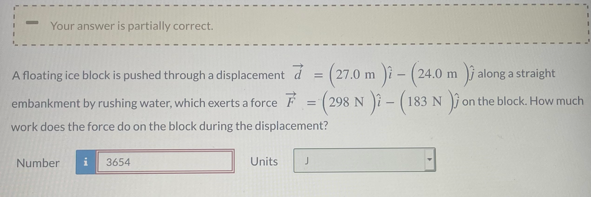 Your answer is partially correct.
3.
m )i
-(
)i-(183 N
A floating ice block is pushed through a displacement d = (27.0
24.0 m j along a straight
|
embankment by rushing water, which exerts a force F
(298 N
on the block. How much
work does the force do on the block during the displacement?
Number
i
3654
Units
