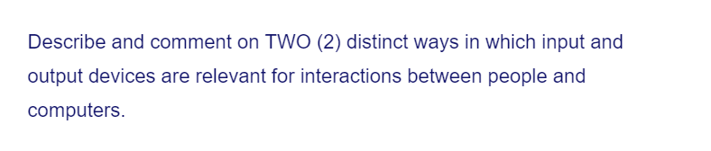 Describe and comment on TWO (2) distinct ways in which input and
output devices are relevant for interactions between people and
computers.