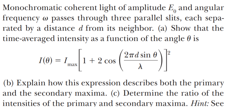 Monochromatic coherent light of amplitude E, and angular
frequency w passes through three parallel slits, each sepa-
rated by a distance d from its neighbor. (a) Show that the
time-averaged intensity as a function of the angle 0 is
2πd sin θ
I(0) = I
1 + 2 cos
max
(b) Explain how this expression describes both the primary
