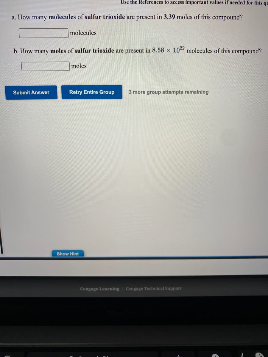 Use the References to access important values if needed for this qu
a. How many molecules of sulfur trioxide are present in 3.39 moles of this compound?
molecules
b. How many moles of sulfur trioxide are present in 8.58 x 10 molecules of this compound?
moles
Submit Answer
Retry Entire Group
3 more group attempts remaining
Show Hint
Cengage Learning | Cengage Technical Support
