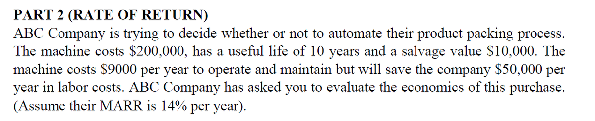 PART 2 (RATE OF RETURN)
ABC Company is trying to decide whether or not to automate their product packing process.
The machine costs $200,000, has a useful life of 10 years and a salvage value $10,000. The
machine costs $9000 per year to operate and maintain but will save the company $50,000 per
year in labor costs. ABC Company has asked you to evaluate the economics of this purchase.
(Assume their MARR is 14% per year).