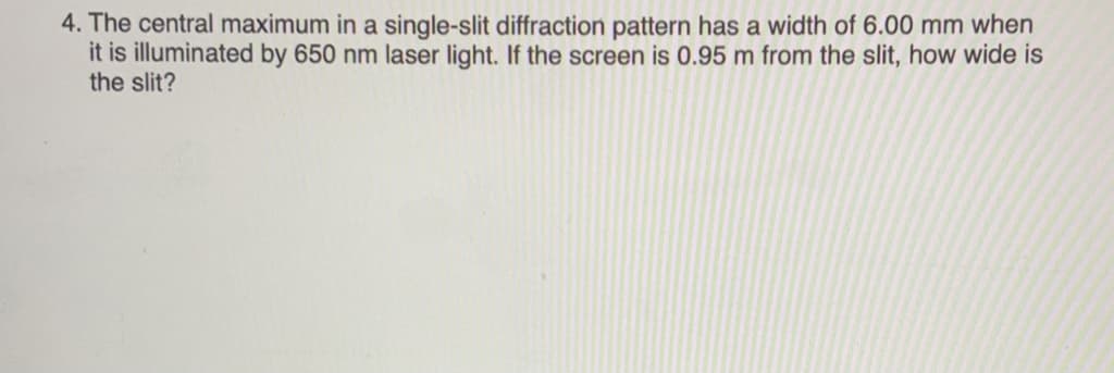 4. The central maximum in a single-slit diffraction pattern has a width of 6.00 mm when
it is illuminated by 650 nm laser light. If the screen is 0.95 m from the slit, how wide is
the slit?
