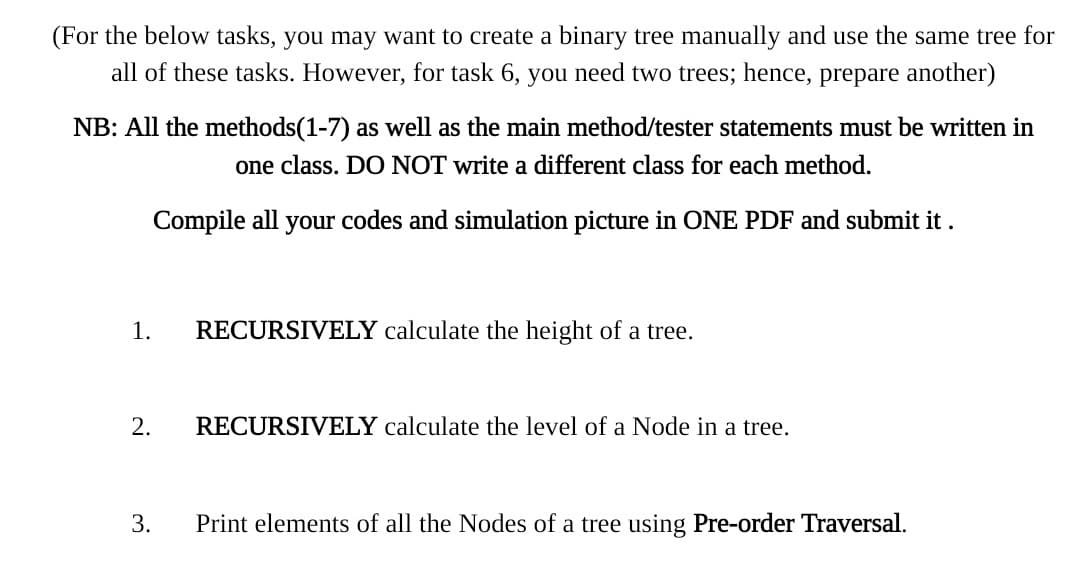 (For the below tasks, you may want to create a binary tree manually and use the same tree for
all of these tasks. However, for task 6, you need two trees; hence, prepare another)
NB: All the methods(1-7) as well as the main method/tester statements must be written in
one class. DO NOT write a different class for each method.
Compile all your codes and simulation picture in ONE PDF and submit it .
1.
RECURSIVELY calculate the height of a tree.
2.
RECURSIVELY calculate the level of a Node in a tree.
3.
Print elements of all the Nodes of a tree using Pre-order Traversal.
