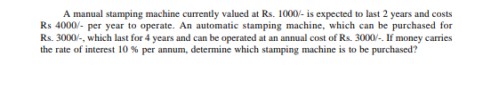 A manual stamping machine currently valued at Rs. 1000/- is expected to last 2 years and costs
Rs 4000/- per year to operate. An automatic stamping machine, which can be purchased for
Rs. 3000/-, which last for 4 years and can be operated at an annual cost of Rs. 3000/-. If money carries
the rate of interest 10 % per annum, determine which stamping machine is to be purchased?
