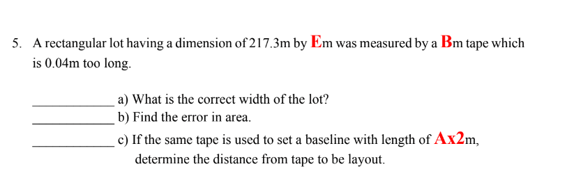 5. A rectangular lot having a dimension of 217.3m by Em was measured by a Bm tape which
is 0.04m too long.
a) What is the correct width of the lot?
b) Find the error in area.
c) If the same tape is used to set a baseline with length of Ax2m,
determine the distance from tape to be layout.
