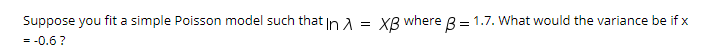 Suppose you fit a simple Poisson model such that In a = XB where 8 = 1.7. What would the variance be if x
= -0.6?
