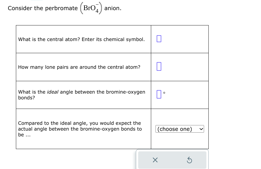 Consider the perbromate (BrO4) anion.
What is the central atom? Enter its chemical symbol.
How many lone pairs are around the central atom?
What is the ideal angle between the bromine-oxygen
bonds?
Compared to the ideal angle, you would expect the
actual angle between the bromine-oxygen bonds to
be ...
0
口。
(choose one)
X
3