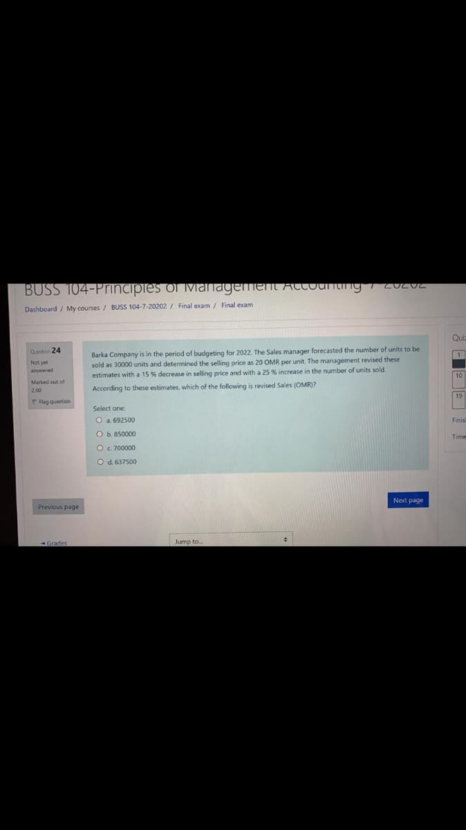 BUSS 104-Principles of ivianagemenL AtCounting 20202
Dashboard / My courses / BUSS 104-7-20202 / Final exam / Final exam
Qui
Barka Company is in the period of budgeting for 2022. The Sales manager forecasted the number of units to be
sold as 30000 units and determined the selling price as 20 OMR per unit. The management revised these
estimates with a 15 % decrease in selling price and with a 25 % increase in the number of units sold.
Question 24
1
answered
10
Marked out of
According
these estimates, which of the following is revised Sales (OMR)?
19
P Flag question
Select one
O a. 692500
Finisl
O b. 850000
Time
O c. 700000
O d. 637500
Next page
Previous page
Jump to.
Grades
