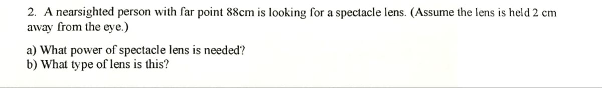 2. A nearsighted person with far point 88cm is looking for a spectacle lens. (Assume the lens is held 2 cm
away from the eye.)
a) What power of spectacle lens is needed?
b) What type of lens is this?