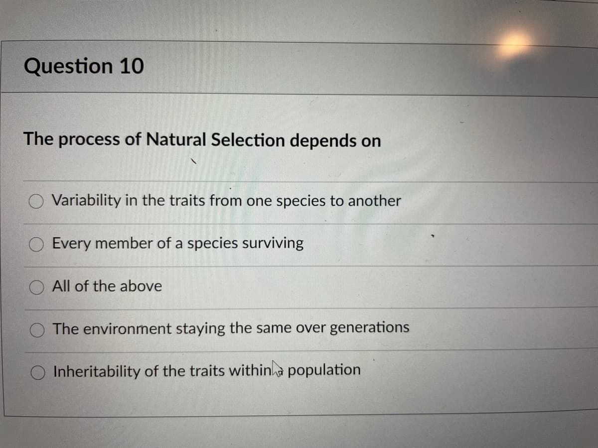 Question 10
The process of Natural Selection depends on
Variability in the traits from one species to another
Every member of a species surviving
All of the above
The environment staying the same over generations
Inheritability of the traits withina population
