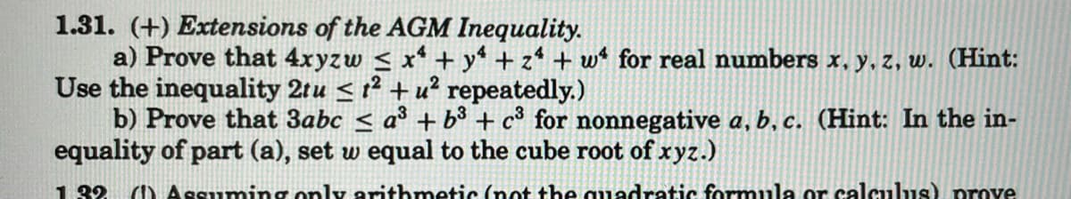 1.31. (+) Extensions of the AGM Inequality.
a) Prove that 4xyzw ≤ x² + y² + 24 + w for real numbers x, y, z, w. (Hint:
Use the inequality 2tu ²+u² repeatedly.)
b) Prove that 3abc ≤ a³ + b³ + c³ for nonnegative a, b, c. (Hint: In the in-
equality of part (a), set w equal to the cube root of xyz.)
1:32 (1) Assuming only arithmetic (not the quadratic formula or calculus) prove