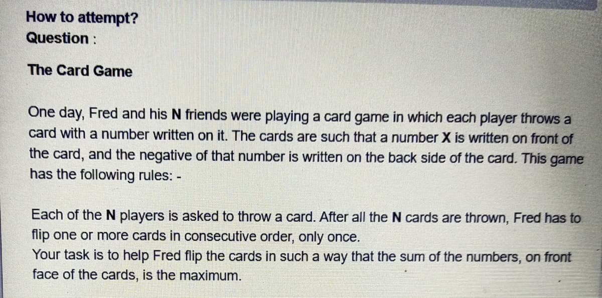 How to attempt?
Question :
The Card Game
One day, Fred and his N friends were playing a card game in which each player throws a
card with a number written on it. The cards are such that a number X is written on front of
the card, and the negative of that number is written on the back side of the card. This game
has the following rules: -
Each of the N players is asked to throw a card. After all the N cards are thrown, Fred has to
flip one or more cards in consecutive order, only once.
Your task is to help Fred flip the cards in such a way that the sum of the numbers, on front
face of the cards, is the maximum.
