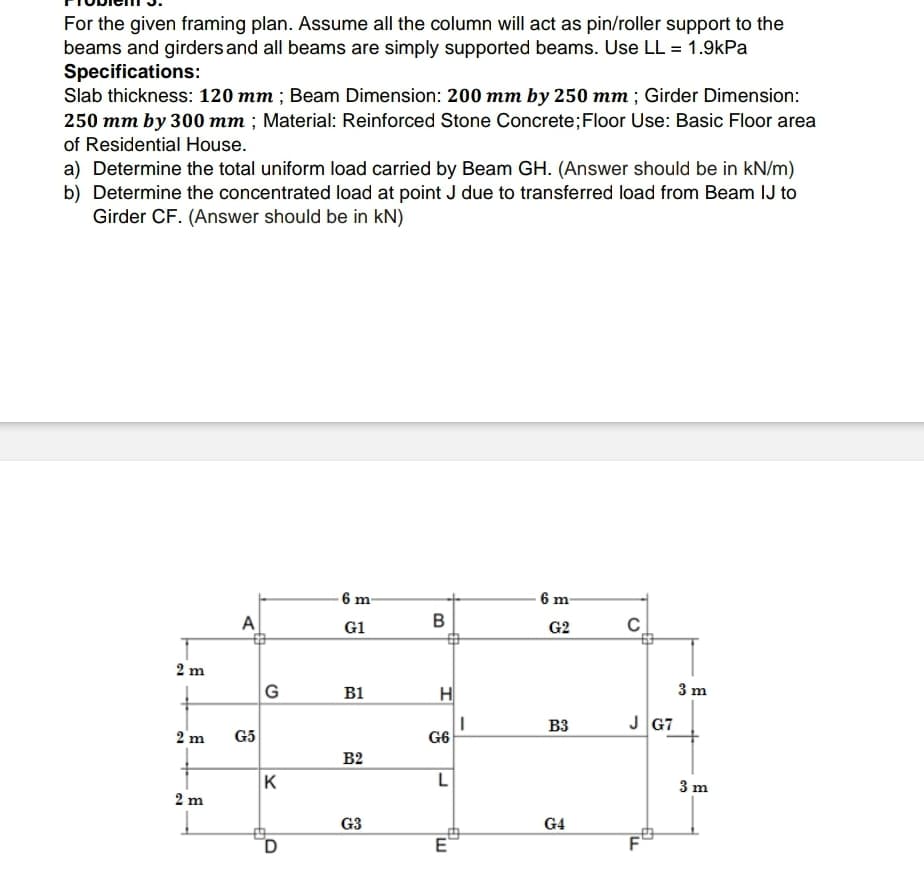 For the given framing plan. Assume all the column will act as pin/roller support to the
beams and girders and all beams are simply supported beams. Use LL = 1.9kPa
Specifications:
Slab thickness: 120 mm; Beam Dimension: 200 mm by 250 mm; Girder Dimension:
250 mm by 300 mm; Material: Reinforced Stone Concrete; Floor Use: Basic Floor area
of Residential House.
a) Determine the total uniform load carried by Beam GH. (Answer should be in kN/m)
b) Determine the concentrated load at point J due to transferred load from Beam IJ to
Girder CF. (Answer should be in kN)
2m
2 m
2 m
A
G5
G
K
D
6 m-
G1
B1
B2
G3
B
H
G6
L
E
I
6 m-
G2
B3
G4
C
JG7
F
6
3 m
3 m