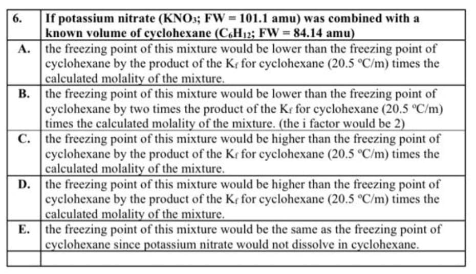 If potassium nitrate (KNO3; FW 101.1 amu) was combined with a
known volume of cyclohexane (C6H12; FW = 84.14 amu)
A. the freezing point of this mixture would be lower than the freezing point of
cyclohexane by the product of the Kr for cyclohexane (20.5 °C/m) times the
calculated molality of the mixture.
B. the freezing point of this mixture would be lower than the freezing point of
cyclohexane by two times the product of the Kr for cyclohexane (20.5 °C/m)
times the calculated molality of the mixture. (the i factor would be 2)
C. the freezing point of this mixture would be higher than the freezing point of
cyclohexane by the product of the Kr for cyclohexane (20.5 °C/m) times the
calculated molality of the mixture.
D. the freezing point of this mixture would be higher than the freezing point of
cyclohexane by the product of the Kr for cyclohexane (20.5 °C/m) times the
calculated molality of the mixture.
Е.
6.
%3D
the freezing point of this mixture would be the same as the freezing point of
cyclohexane since potassium nitrate would not dissolve in cyclohexane.
