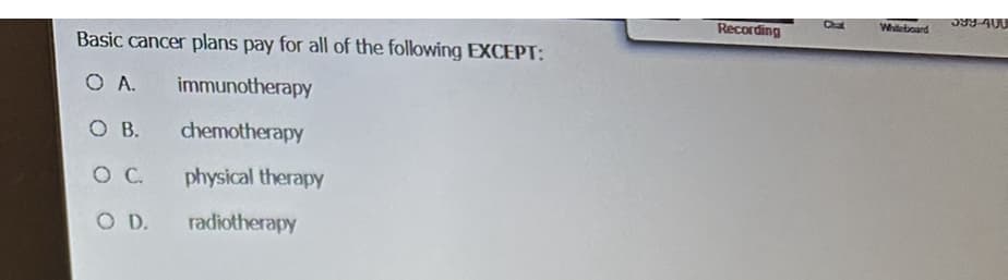 Basic cancer plans pay for all of the following EXCEPT:
O A.
immunotherapy
O B.
chemotherapy
O C
physical therapy
O D.
radiotherapy
Recording
Chat
Whiteboard
598-400
