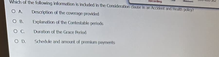 Recon
Which of the following information is included in the Consideration cause in an Accident and Health policy?
O A.
Description of the coverage provided
OB.
OC.
O D.
Explanation of the Contestable periods
Duration of the Grace Period
Schedule and amount of premium payments