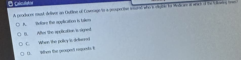 Calculator
A producer must deliver an Outline of Coverage to a prospective insured who is eligible for Medicare at which of the following times?
OA.
Before the application is taken
O B.
After the application is signed
O C.
When the policy is delivered
O D.
When the prospect requests it