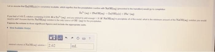 Let us
that Zn(OH) () is completely notable, which signes that the precipitation mation with NaOH(aq) (presented in the transition) would go to completion
Za (q) + 2NaOH(aq) +Zn(OH)s() + 2Na" ()
If you had a 0.450 1. solution containing 00200 Mot Za" (aq), and you wished to add enough 130 M NaOll(a) to precipitate all of the metal, what is the minimum amount of the NaOH(aq) solution you would
need to add? Assume that the NaOH(a) solution is the only source of OH (ag) for the precipitation
Express the volume to three significant figures and include the appropriate units
View Available H
minimal value of NaOH(aq) solution 2.62
MA
ml.
?