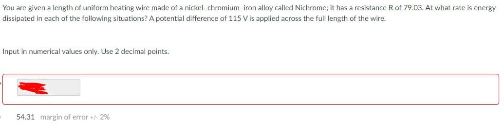 You are given a length of uniform heating wire made of a nickel-chromium-iron alloy called Nichrome; it has a resistance R of 79.03. At what rate is energy
dissipated in each of the following situations? A potential difference of 115 V is applied across the full length of the wire.
Input in numerical values only. Use 2 decimal points.
54.31 margin of error +/- 2%