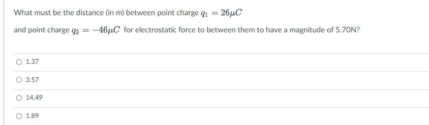What must be the distance (in m) between point charge qi = 26µC
and point charge q2 = -46µC for electrostatic force to between them to have a magnitude of 5.70N?
O 1.37
O 3.57
O 14.49
O 1.89
