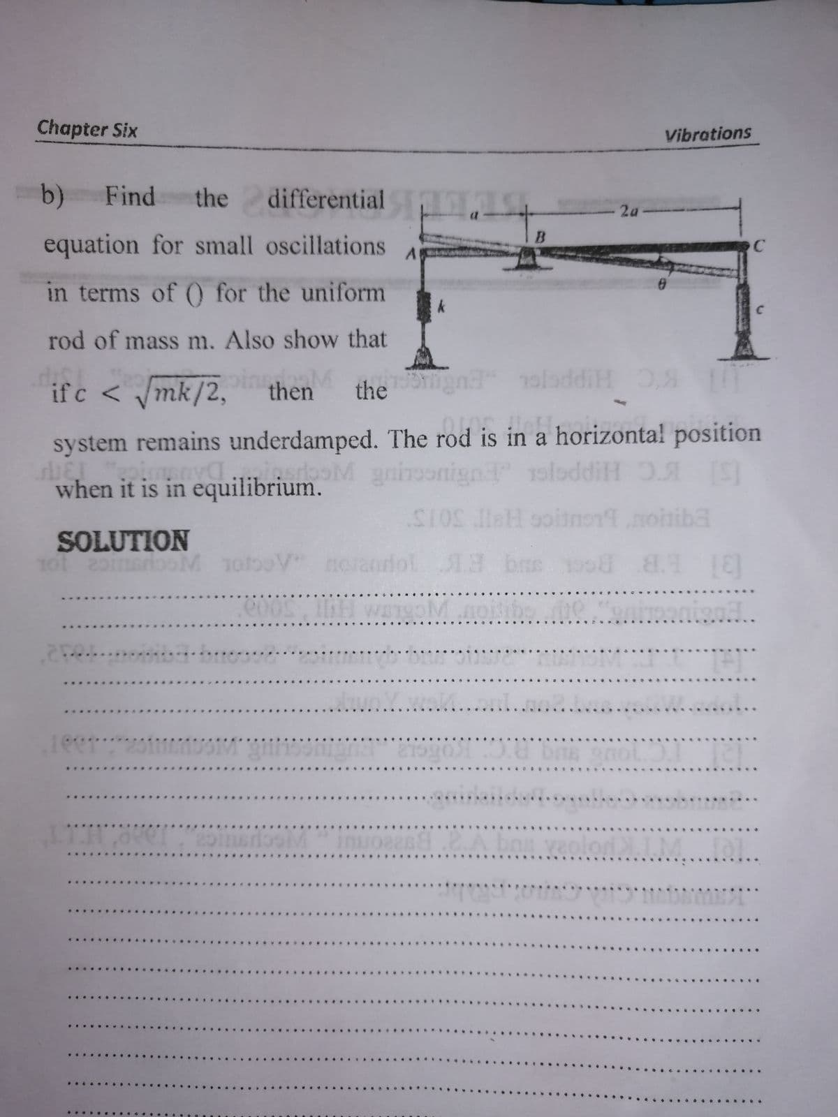 Chapter Six
Vibrations
b) Find
the differential
- 2a-
B
equation for small oscillations
in terms of 0 for the uniform
rod of mass m. Also show that
if c < /mk/2,
oingM
in
the ngn
oloddiH ,
then
system remains underdamped. The rod is in a horizonta! position
erboM gninoonign oloddiH 0A S
when it is in equilibrium.
SOLUTION
TotooV
Jol1.3 brs
..u.Y...M.....
...
21990 0.8 bas onol
nuon8.2.A baa veolor
..
